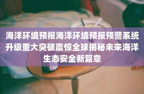 海洋环境预报海洋环境预报预警系统升级重大突破震惊全球揭秘未来海洋生态安全新篇章