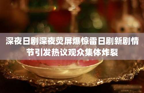 深夜日剧深夜荧屏爆惊雷日剧新剧情节引发热议观众集体炸裂