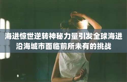 海进惊世逆转神秘力量引发全球海进沿海城市面临前所未有的挑战
