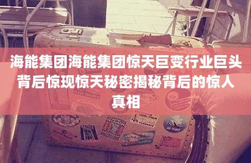 海能集团海能集团惊天巨变行业巨头背后惊现惊天秘密揭秘背后的惊人真相