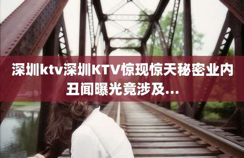 深圳ktv深圳KTV惊现惊天秘密业内丑闻曝光竟涉及...