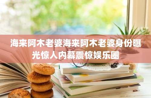海来阿木老婆海来阿木老婆身份曝光惊人内幕震惊娱乐圈