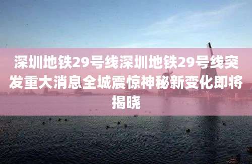 深圳地铁29号线深圳地铁29号线突发重大消息全城震惊神秘新变化即将揭晓