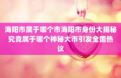 海阳市属于哪个市海阳市身份大揭秘究竟属于哪个神秘大市引发全国热议