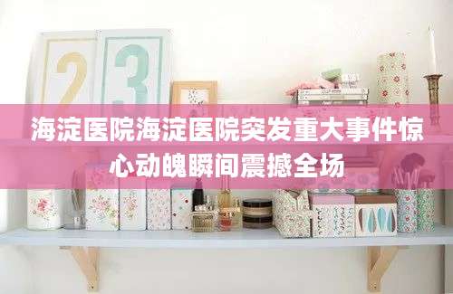 海淀医院海淀医院突发重大事件惊心动魄瞬间震撼全场