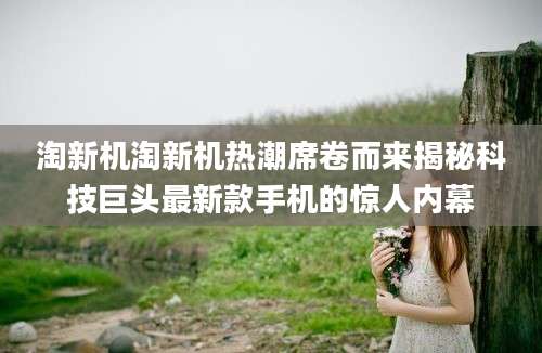 淘新机淘新机热潮席卷而来揭秘科技巨头最新款手机的惊人内幕