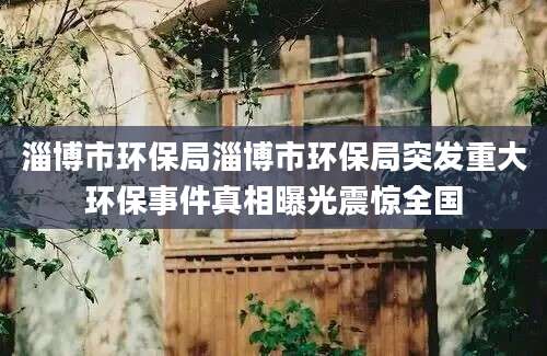 淄博市环保局淄博市环保局突发重大环保事件真相曝光震惊全国