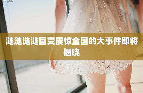 涟涟涟涟巨变震惊全国的大事件即将揭晓