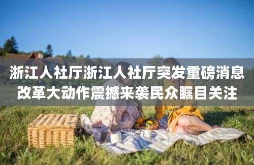 浙江人社厅浙江人社厅突发重磅消息改革大动作震撼来袭民众瞩目关注