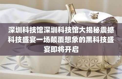 深圳科技馆深圳科技馆大揭秘震撼科技盛宴一场颠覆想象的黑科技盛宴即将开启