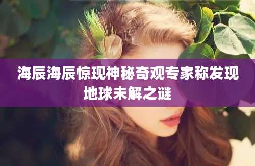 海辰海辰惊现神秘奇观专家称发现地球未解之谜
