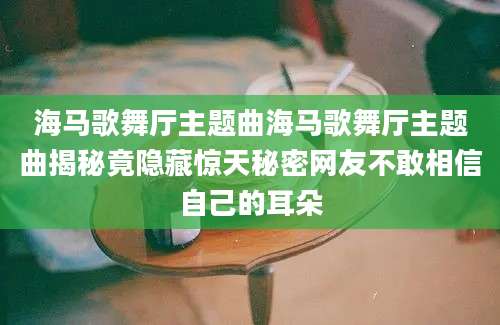海马歌舞厅主题曲海马歌舞厅主题曲揭秘竟隐藏惊天秘密网友不敢相信自己的耳朵