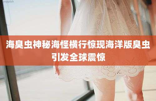 海臭虫神秘海怪横行惊现海洋版臭虫引发全球震惊