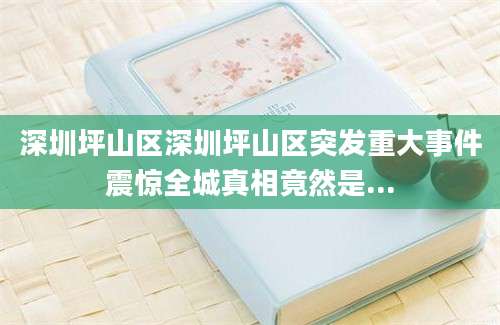 深圳坪山区深圳坪山区突发重大事件震惊全城真相竟然是...