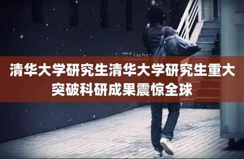 清华大学研究生清华大学研究生重大突破科研成果震惊全球