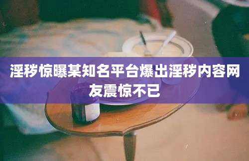 淫秽惊曝某知名平台爆出淫秽内容网友震惊不已