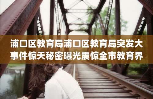 浦口区教育局浦口区教育局突发大事件惊天秘密曝光震惊全市教育界