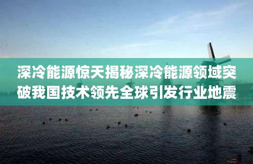 深冷能源惊天揭秘深冷能源领域突破我国技术领先全球引发行业地震
