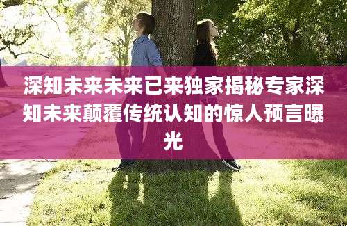 深知未来未来已来独家揭秘专家深知未来颠覆传统认知的惊人预言曝光