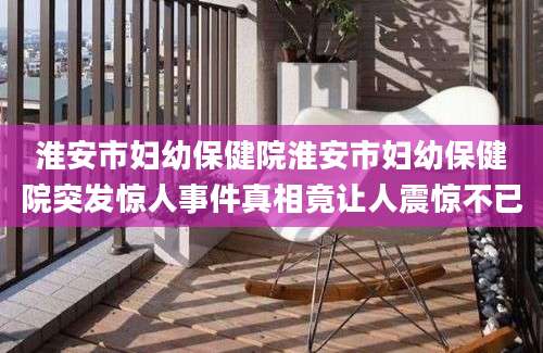 淮安市妇幼保健院淮安市妇幼保健院突发惊人事件真相竟让人震惊不已