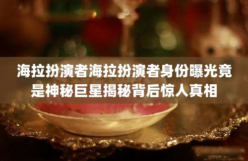 海拉扮演者海拉扮演者身份曝光竟是神秘巨星揭秘背后惊人真相