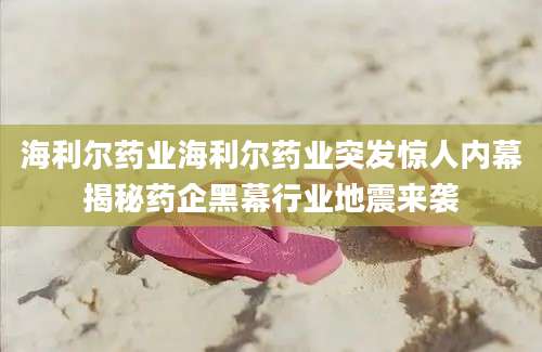 海利尔药业海利尔药业突发惊人内幕揭秘药企黑幕行业地震来袭