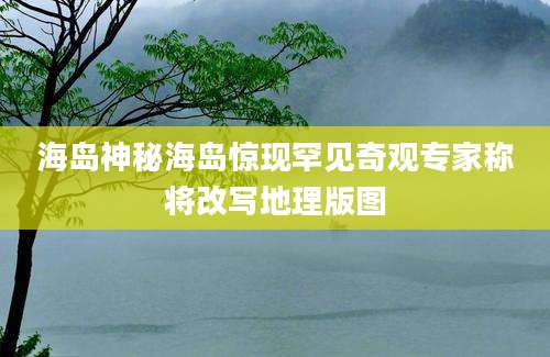 海岛神秘海岛惊现罕见奇观专家称将改写地理版图