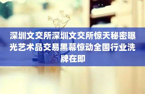 深圳文交所深圳文交所惊天秘密曝光艺术品交易黑幕惊动全国行业洗牌在即