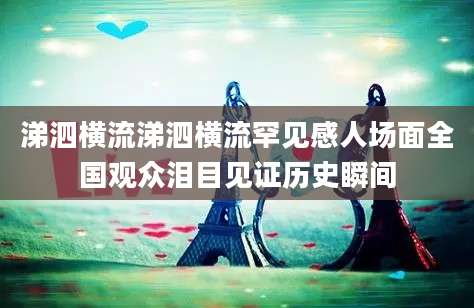 涕泗横流涕泗横流罕见感人场面全国观众泪目见证历史瞬间