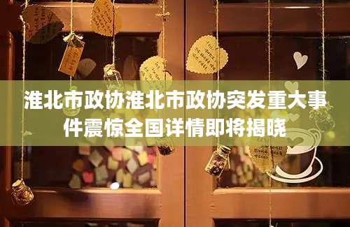 淮北市政协淮北市政协突发重大事件震惊全国详情即将揭晓