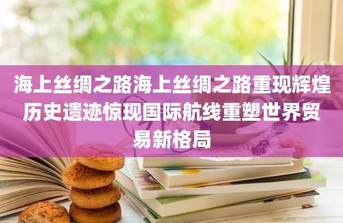 海上丝绸之路海上丝绸之路重现辉煌历史遗迹惊现国际航线重塑世界贸易新格局