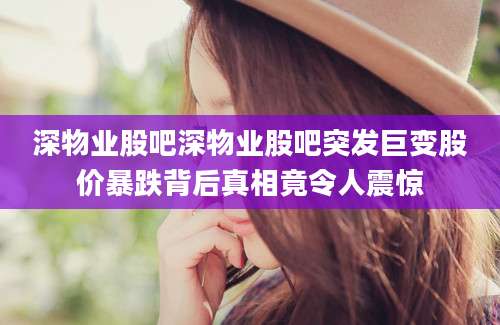 深物业股吧深物业股吧突发巨变股价暴跌背后真相竟令人震惊