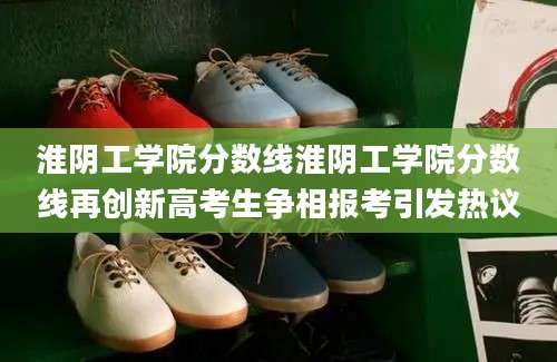 淮阴工学院分数线淮阴工学院分数线再创新高考生争相报考引发热议