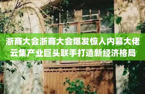浙商大会浙商大会爆发惊人内幕大佬云集产业巨头联手打造新经济格局