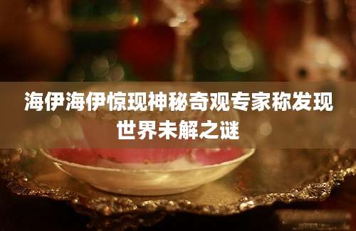 海伊海伊惊现神秘奇观专家称发现世界未解之谜