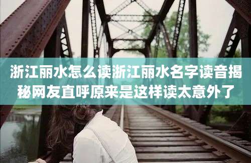 浙江丽水怎么读浙江丽水名字读音揭秘网友直呼原来是这样读太意外了