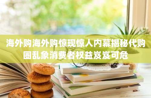 海外购海外购惊现惊人内幕揭秘代购圈乱象消费者权益岌岌可危