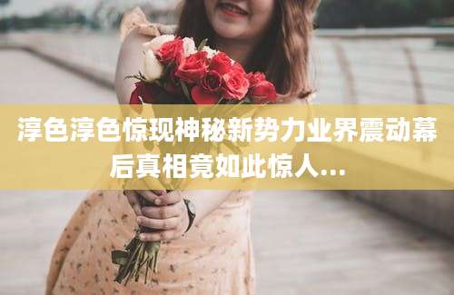 淳色淳色惊现神秘新势力业界震动幕后真相竟如此惊人...