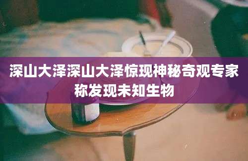 深山大泽深山大泽惊现神秘奇观专家称发现未知生物