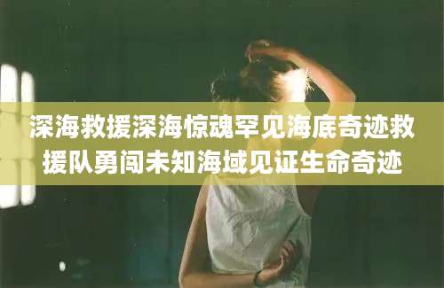 深海救援深海惊魂罕见海底奇迹救援队勇闯未知海域见证生命奇迹