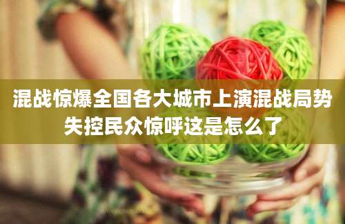混战惊爆全国各大城市上演混战局势失控民众惊呼这是怎么了