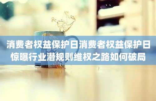 消费者权益保护日消费者权益保护日惊曝行业潜规则维权之路如何破局