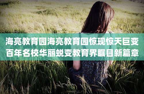 海亮教育园海亮教育园惊现惊天巨变百年名校华丽蜕变教育界瞩目新篇章