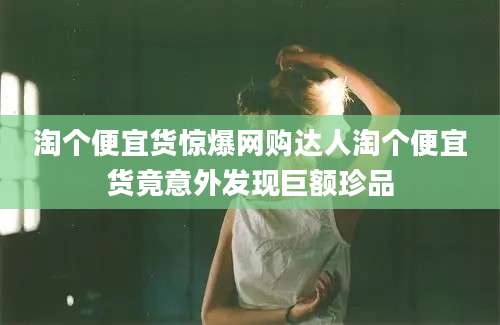 淘个便宜货惊爆网购达人淘个便宜货竟意外发现巨额珍品