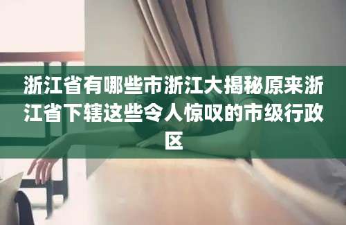 浙江省有哪些市浙江大揭秘原来浙江省下辖这些令人惊叹的市级行政区