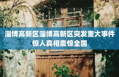 淄博高新区淄博高新区突发重大事件惊人真相震惊全国