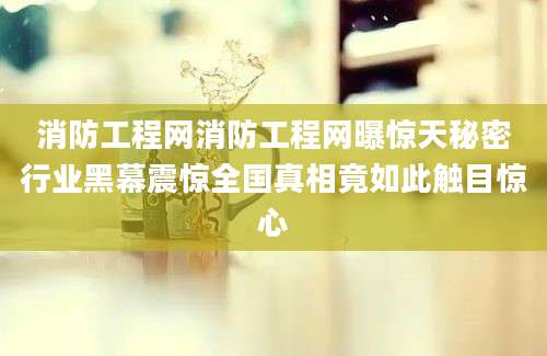 消防工程网消防工程网曝惊天秘密行业黑幕震惊全国真相竟如此触目惊心
