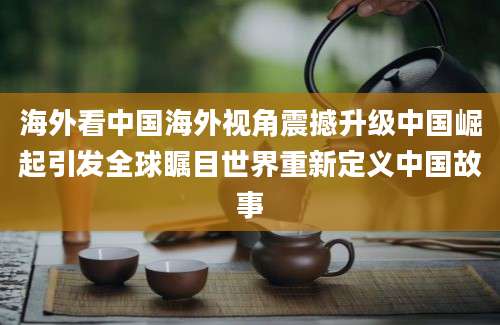 海外看中国海外视角震撼升级中国崛起引发全球瞩目世界重新定义中国故事